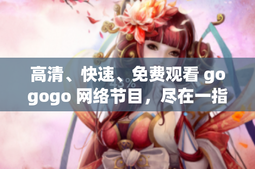 高清、快速、免费观看 gogogo 网络节目，尽在一指之间