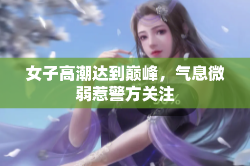 女子高潮达到巅峰，气息微弱惹警方关注