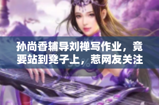 孙尚香辅导刘禅写作业，竟要站到凳子上，惹网友关注！