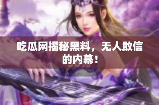 吃瓜网揭秘黑料，无人敢信的内幕！
