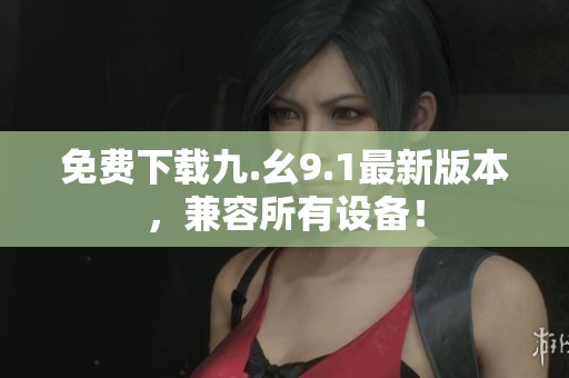 免费下载九.幺9.1最新版本，兼容所有设备！