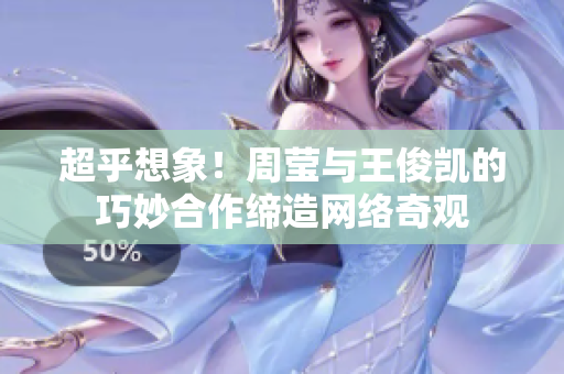 超乎想象！周莹与王俊凯的巧妙合作缔造网络奇观