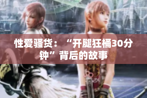 性爱骚货：“开腿狂桶30分钟”背后的故事