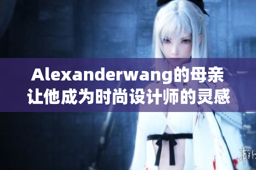 Alexanderwang的母亲让他成为时尚设计师的灵感