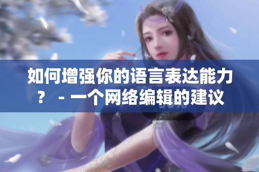 如何增强你的语言表达能力？ - 一个网络编辑的建议