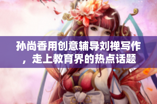 孙尚香用创意辅导刘禅写作，走上教育界的热点话题