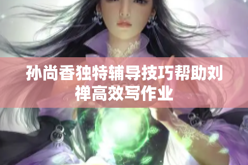 孙尚香独特辅导技巧帮助刘禅高效写作业