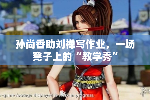 孙尚香助刘禅写作业，一场凳子上的“教学秀”