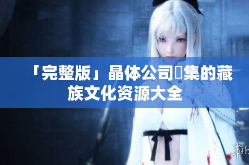 「完整版」晶体公司蒐集的藏族文化资源大全