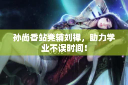 孙尚香站凳辅刘禅，助力学业不误时间！