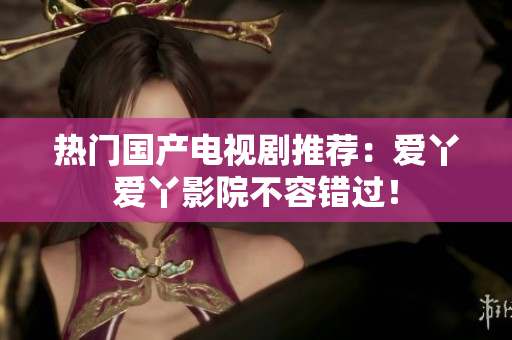 热门国产电视剧推荐：爱丫爱丫影院不容错过！