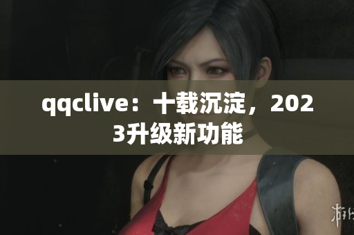 qqclive：十载沉淀，2023升级新功能