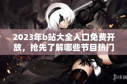 2023年b站大全入口免费开放，抢先了解哪些节目热门！