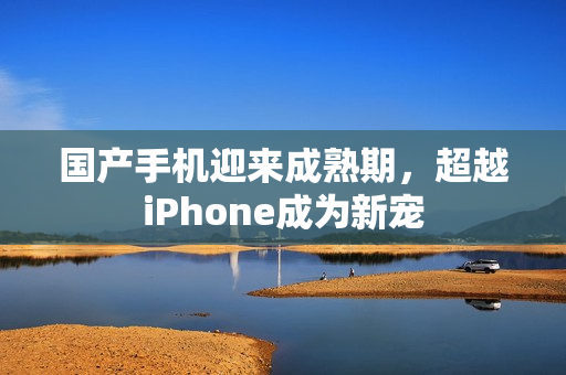 国产手机迎来成熟期，超越iPhone成为新宠