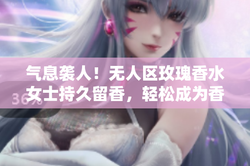 气息袭人！无人区玫瑰香水女士持久留香，轻松成为香氛女王