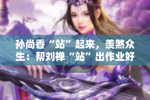 孙尚香“站”起来，羡煞众生：帮刘禅“站”出作业好成绩