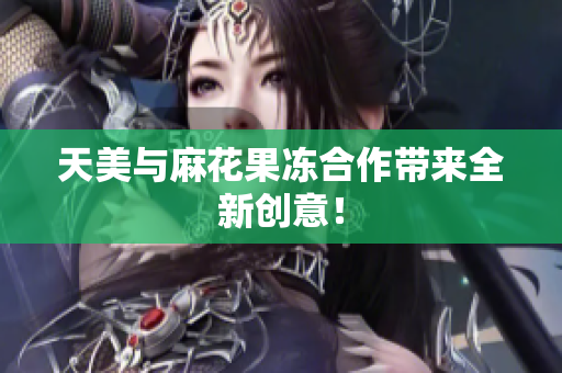 天美与麻花果冻合作带来全新创意！