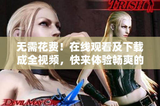 无需花费！在线观看及下载成全视频，快来体验畅爽的视听享受！