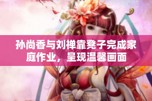 孙尚香与刘禅靠凳子完成家庭作业，呈现温馨画面