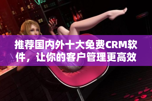 推荐国内外十大免费CRM软件，让你的客户管理更高效