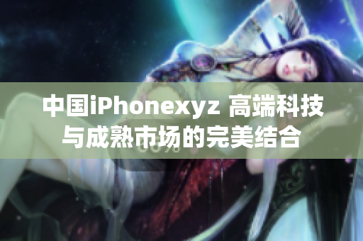 中国iPhonexyz 高端科技与成熟市场的完美结合