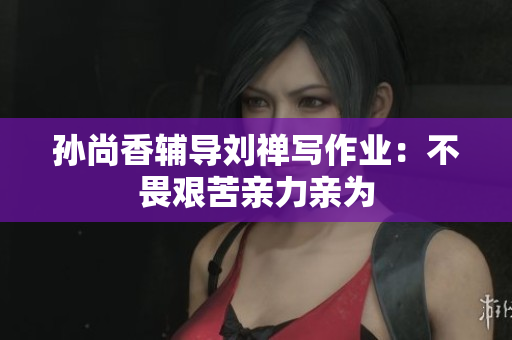 孙尚香辅导刘禅写作业：不畏艰苦亲力亲为