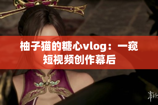 柚子猫的糖心vlog：一窥短视频创作幕后