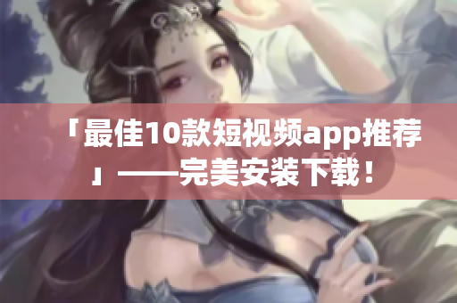「最佳10款短视频app推荐」——完美安装下载！