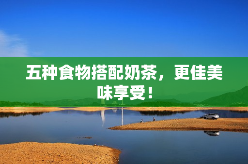 五种食物搭配奶茶，更佳美味享受！