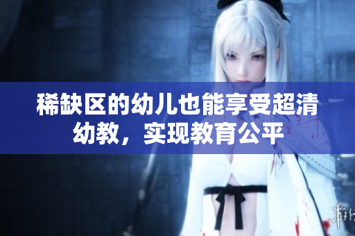 稀缺区的幼儿也能享受超清幼教，实现教育公平