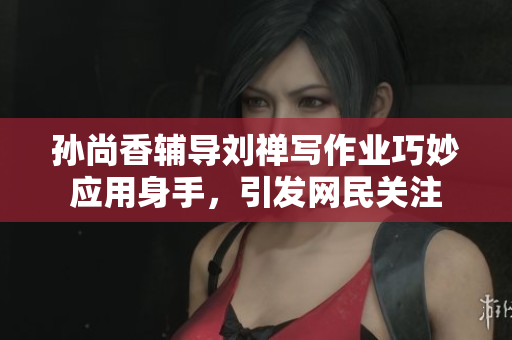 孙尚香辅导刘禅写作业巧妙应用身手，引发网民关注