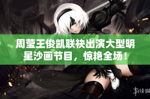 周莹王俊凯联袂出演大型明星沙画节目，惊艳全场！