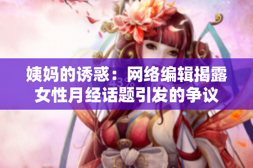 姨妈的诱惑：网络编辑揭露女性月经话题引发的争议