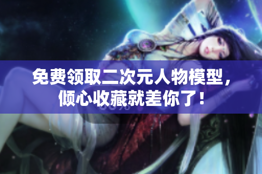 免费领取二次元人物模型，倾心收藏就差你了！