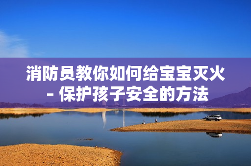 消防员教你如何给宝宝灭火 – 保护孩子安全的方法