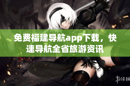 免费福建导航app下载，快速导航全省旅游资讯