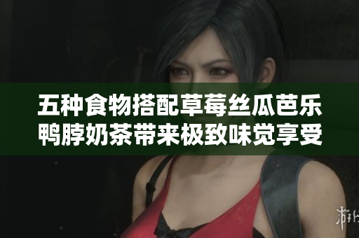 五种食物搭配草莓丝瓜芭乐鸭脖奶茶带来极致味觉享受