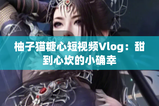 柚子猫糖心短视频Vlog：甜到心坎的小确幸