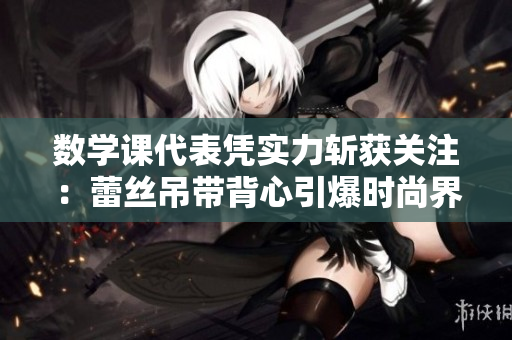 数学课代表凭实力斩获关注：蕾丝吊带背心引爆时尚界