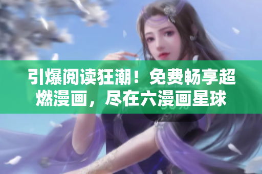引爆阅读狂潮！免费畅享超燃漫画，尽在六漫画星球