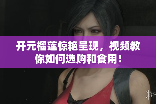 开元榴莲惊艳呈现，视频教你如何选购和食用！