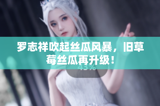 罗志祥吹起丝瓜风暴，旧草莓丝瓜再升级！