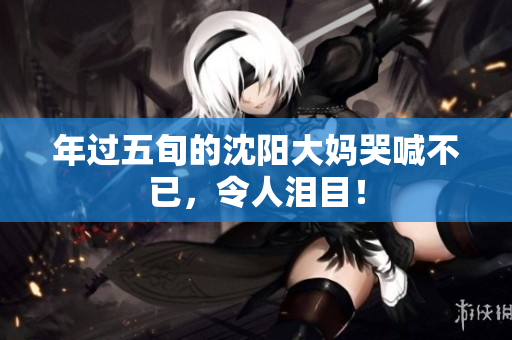 年过五旬的沈阳大妈哭喊不已，令人泪目！