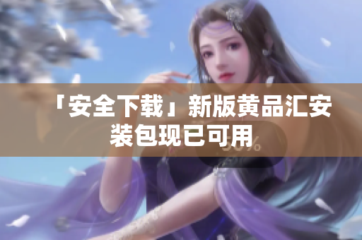 「安全下载」新版黄品汇安装包现已可用