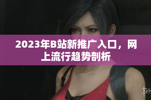2023年B站新推广入口，网上流行趋势剖析