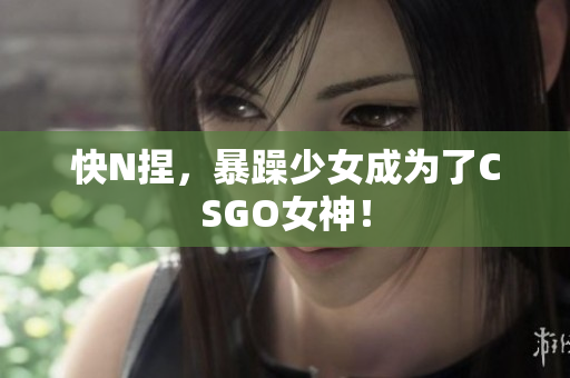 快N捏，暴躁少女成为了CSGO女神！