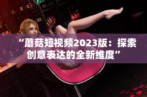 “蘑菇短视频2023版：探索创意表达的全新维度”