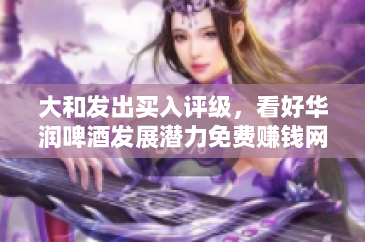 大和发出买入评级，看好华润啤酒发展潜力免费赚钱网站推荐