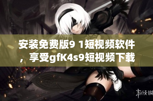 安装免费版9 1短视频软件，享受gfK4s9短视频下载畅快体验！