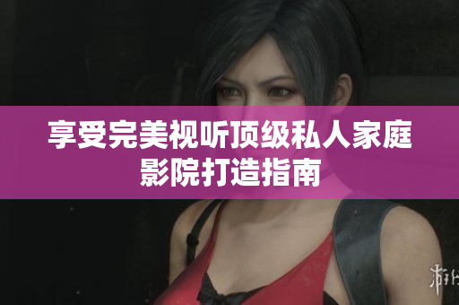 享受完美视听顶级私人家庭影院打造指南